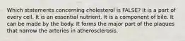 Which statements concerning cholesterol is FALSE?​ ​It is a part of every cell. ​It is an essential nutrient. ​It is a component of bile. ​It can be made by the body. ​It forms the major part of the plaques that narrow the arteries in atherosclerosis.