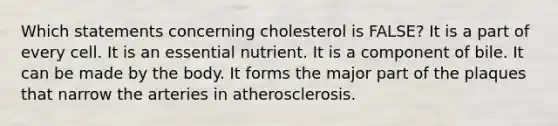 Which statements concerning cholesterol is FALSE?​ ​It is a part of every cell. ​It is an essential nutrient. ​It is a component of bile. ​It can be made by the body. ​It forms the major part of the plaques that narrow the arteries in atherosclerosis.