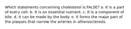 Which statements concerning cholesterol is FALSE? a. It is a part of every cell. b. It is an essential nutrient. c. It is a component of bile. d. It can be made by the body. e. It forms the major part of the plaques that narrow the arteries in atherosclerosis.