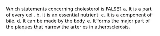 Which statements concerning cholesterol is FALSE? a. It is a part of every cell. b. It is an essential nutrient. c. It is a component of bile. d. It can be made by the body. e. It forms the major part of the plaques that narrow the arteries in atherosclerosis.