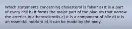 Which statements concerning cholesterol is false? a) It is a part of every cell b) It forms the major part of the plaques that narrow the arteries in atherosclerosis c) It is a component of bile d) It is an essential nutrient e) It can be made by the body