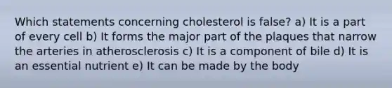 Which statements concerning cholesterol is false? a) It is a part of every cell b) It forms the major part of the plaques that narrow the arteries in atherosclerosis c) It is a component of bile d) It is an essential nutrient e) It can be made by the body