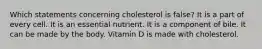 Which statements concerning cholesterol is false? It is a part of every cell. It is an essential nutrient. It is a component of bile. It can be made by the body. Vitamin D is made with cholesterol.