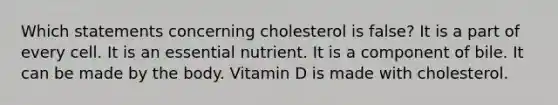 Which statements concerning cholesterol is false? It is a part of every cell. It is an essential nutrient. It is a component of bile. It can be made by the body. Vitamin D is made with cholesterol.