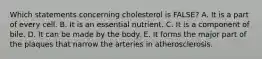 Which statements concerning cholesterol is FALSE?​ A. It is a part of every cell. B. ​It is an essential nutrient. ​C. It is a component of bile. ​D. It can be made by the body. E. ​It forms the major part of the plaques that narrow the arteries in atherosclerosis.