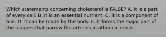 Which statements concerning cholesterol is FALSE?​ A. It is a part of every cell. B. ​It is an essential nutrient. ​C. It is a component of bile. ​D. It can be made by the body. E. ​It forms the major part of the plaques that narrow the arteries in atherosclerosis.