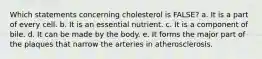 Which statements concerning cholesterol is FALSE?​ a. ​It is a part of every cell. b. ​It is an essential nutrient. c. ​It is a component of bile. d. ​It can be made by the body. e. ​It forms the major part of the plaques that narrow the arteries in atherosclerosis.