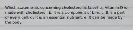 Which statements concerning cholesterol is false? a. Vitamin D is made with cholesterol. b. It is a component of bile. c. It is a part of every cell. d. It is an essential nutrient. e. It can be made by the body