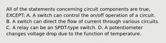 All of the statements concerning circuit components are true, EXCEPT: A. A switch can control the on/off operation of a circuit. B. A switch can direct the flow of current through various circuits. C. A relay can be an SPDT-type switch. D. A potentiometer changes voltage drop due to the function of temperature.