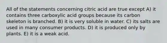 All of the statements concerning citric acid are true except A) it contains three carboxylic acid groups because its carbon skeleton is branched. B) it is very soluble in water. C) its salts are used in many consumer products. D) it is produced only by plants. E) it is a weak acid.