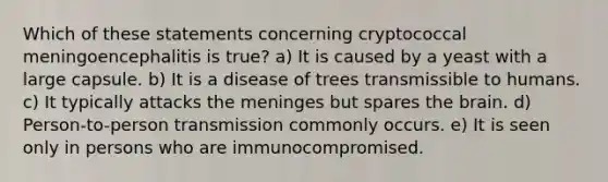 Which of these statements concerning cryptococcal meningoencephalitis is true? a) It is caused by a yeast with a large capsule. b) It is a disease of trees transmissible to humans. c) It typically attacks the meninges but spares the brain. d) Person-to-person transmission commonly occurs. e) It is seen only in persons who are immunocompromised.