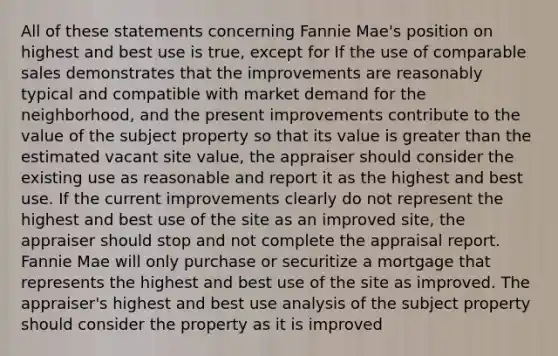 All of these statements concerning Fannie Mae's position on highest and best use is true, except for If the use of comparable sales demonstrates that the improvements are reasonably typical and compatible with market demand for the neighborhood, and the present improvements contribute to the value of the subject property so that its value is greater than the estimated vacant site value, the appraiser should consider the existing use as reasonable and report it as the highest and best use. If the current improvements clearly do not represent the highest and best use of the site as an improved site, the appraiser should stop and not complete the appraisal report. Fannie Mae will only purchase or securitize a mortgage that represents the highest and best use of the site as improved. The appraiser's highest and best use analysis of the subject property should consider the property as it is improved