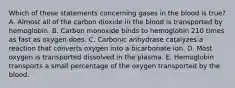 Which of these statements concerning gases in the blood is true? A. Almost all of the carbon dioxide in the blood is transported by hemoglobin. B. Carbon monoxide binds to hemoglobin 210 times as fast as oxygen does. C. Carbonic anhydrase catalyzes a reaction that converts oxygen into a bicarbonate ion. D. Most oxygen is transported dissolved in the plasma. E. Hemoglobin transports a small percentage of the oxygen transported by the blood.