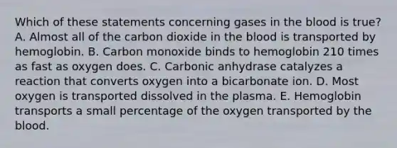 Which of these statements concerning gases in the blood is true? A. Almost all of the carbon dioxide in the blood is transported by hemoglobin. B. Carbon monoxide binds to hemoglobin 210 times as fast as oxygen does. C. Carbonic anhydrase catalyzes a reaction that converts oxygen into a bicarbonate ion. D. Most oxygen is transported dissolved in the plasma. E. Hemoglobin transports a small percentage of the oxygen transported by the blood.