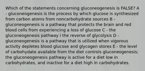 Which of the statements concerning gluconeogenesis is FALSE? A - gluconeogenesis is the process by which glucose is synthesized from carbon atoms from noncarbohydrate sources B - gluconeogenesis is a pathway that protects the brain and red blood cells from experiencing a loss of glucose C - the gluconeogenesis pathway i the reverse of glycolysis D - gluconeogenesis is a pathway that is utilized when vigorous activity depletes blood glucose and glycogen stores E - the level of carbohydate available from the diet controls gluconeogenesis; the gluconeogenesis pathway is active for a diet low in carbohydrates, and inactive for a diet high in carbohydrates.