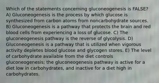 Which of the statements concerning gluconeogenesis is FALSE? A) Gluconeogenesis is the process by which glucose is synthesized from carbon atoms from noncarbohydrate sources. B) Gluconeogenesis is a pathway that protects the brain and red blood cells from experiencing a loss of glucose. C) The gluconeogenesis pathway is the reverse of glycolysis. D) Gluconeogenesis is a pathway that is utilized when vigorous activity depletes blood glucose and glycogen stores. E) The level of carbohydrate available from the diet controls gluconeogenesis; the gluconeogenesis pathway is active for a diet low in carbohydrates, and inactive for a diet high in carbohydrates.