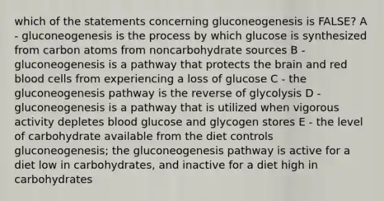 which of the statements concerning gluconeogenesis is FALSE? A - gluconeogenesis is the process by which glucose is synthesized from carbon atoms from noncarbohydrate sources B - gluconeogenesis is a pathway that protects the brain and red blood cells from experiencing a loss of glucose C - the gluconeogenesis pathway is the reverse of glycolysis D - gluconeogenesis is a pathway that is utilized when vigorous activity depletes blood glucose and glycogen stores E - the level of carbohydrate available from the diet controls gluconeogenesis; the gluconeogenesis pathway is active for a diet low in carbohydrates, and inactive for a diet high in carbohydrates