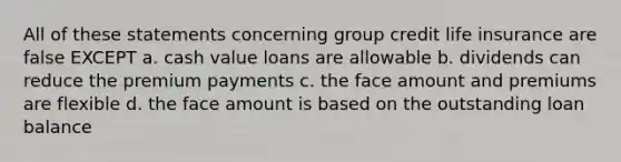 All of these statements concerning group credit life insurance are false EXCEPT a. cash value loans are allowable b. dividends can reduce the premium payments c. the face amount and premiums are flexible d. the face amount is based on the outstanding loan balance