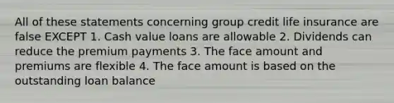 All of these statements concerning group credit life insurance are false EXCEPT 1. Cash value loans are allowable 2. Dividends can reduce the premium payments 3. The face amount and premiums are flexible 4. The face amount is based on the outstanding loan balance