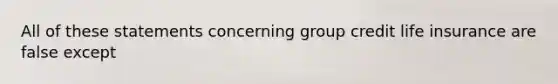 All of these statements concerning group credit life insurance are false except