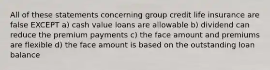 All of these statements concerning group credit life insurance are false EXCEPT a) cash value loans are allowable b) dividend can reduce the premium payments c) the face amount and premiums are flexible d) the face amount is based on the outstanding loan balance