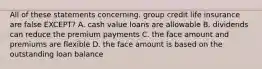 All of these statements concerning. group credit life insurance are false EXCEPT? A. cash value loans are allowable B. dividends can reduce the premium payments C. the face amount and premiums are flexible D. the face amount is based on the outstanding loan balance