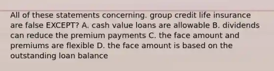 All of these statements concerning. group credit life insurance are false EXCEPT? A. cash value loans are allowable B. dividends can reduce the premium payments C. the face amount and premiums are flexible D. the face amount is based on the outstanding loan balance