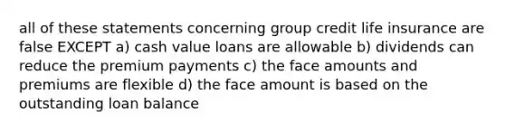 all of these statements concerning group credit life insurance are false EXCEPT a) cash value loans are allowable b) dividends can reduce the premium payments c) the face amounts and premiums are flexible d) the face amount is based on the outstanding loan balance