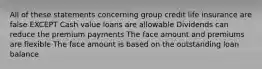 All of these statements concerning group credit life insurance are false EXCEPT Cash value loans are allowable Dividends can reduce the premium payments The face amount and premiums are flexible The face amount is based on the outstanding loan balance