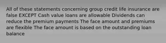 All of these statements concerning group credit life insurance are false EXCEPT Cash value loans are allowable Dividends can reduce the premium payments The face amount and premiums are flexible The face amount is based on the outstanding loan balance