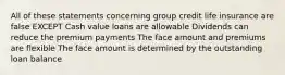 All of these statements concerning group credit life insurance are false EXCEPT Cash value loans are allowable Dividends can reduce the premium payments The face amount and premiums are flexible The face amount is determined by the outstanding loan balance