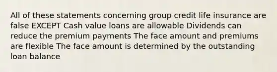 All of these statements concerning group credit life insurance are false EXCEPT Cash value loans are allowable Dividends can reduce the premium payments The face amount and premiums are flexible The face amount is determined by the outstanding loan balance