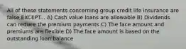 All of these statements concerning group credit life insurance are false EXCEPT... A) Cash value loans are allowable B) Dividends can reduce the premium payments C) The face amount and premiums are flexible D) The face amount is based on the outstanding loan balance