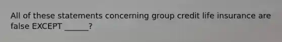 All of these statements concerning group credit life insurance are false EXCEPT ______?