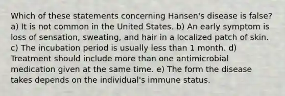 Which of these statements concerning Hansen's disease is false? a) It is not common in the United States. b) An early symptom is loss of sensation, sweating, and hair in a localized patch of skin. c) The incubation period is usually less than 1 month. d) Treatment should include more than one antimicrobial medication given at the same time. e) The form the disease takes depends on the individual's immune status.