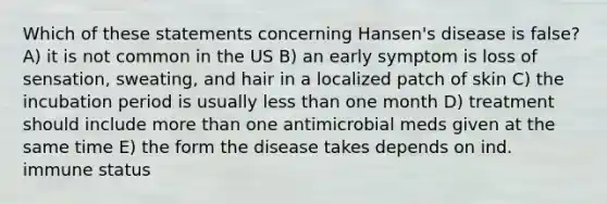 Which of these statements concerning Hansen's disease is false? A) it is not common in the US B) an early symptom is loss of sensation, sweating, and hair in a localized patch of skin C) the incubation period is usually less than one month D) treatment should include more than one antimicrobial meds given at the same time E) the form the disease takes depends on ind. immune status