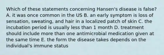 Which of these statements concerning Hansen's disease is false? A. it was once common in the US B. an early symptom is loss of sensation, sweating, and hair in a localized patch of skin C. the incubation period is usually less than 1 month D. treatment should include more than one antimicrobial medication given at the same time E. the form the disease takes depends on the individual's immune status