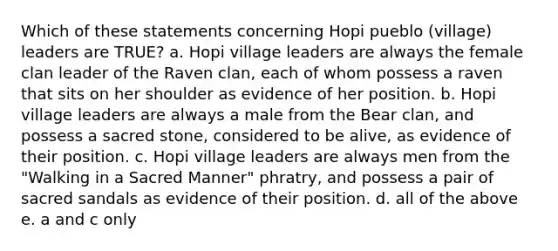 Which of these statements concerning Hopi pueblo (village) leaders are TRUE? a. Hopi village leaders are always the female clan leader of the Raven clan, each of whom possess a raven that sits on her shoulder as evidence of her position. b. Hopi village leaders are always a male from the Bear clan, and possess a sacred stone, considered to be alive, as evidence of their position. c. Hopi village leaders are always men from the "Walking in a Sacred Manner" phratry, and possess a pair of sacred sandals as evidence of their position. d. all of the above e. a and c only