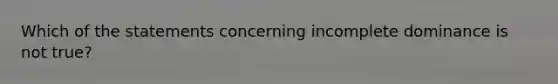 Which of the statements concerning incomplete dominance is not true?