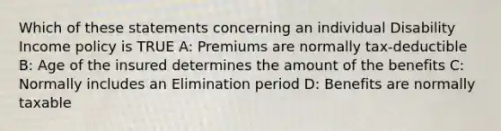 Which of these statements concerning an individual Disability Income policy is TRUE A: Premiums are normally tax-deductible B: Age of the insured determines the amount of the benefits C: Normally includes an Elimination period D: Benefits are normally taxable