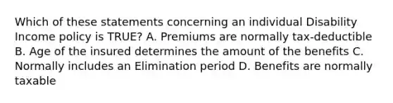 Which of these statements concerning an individual Disability Income policy is TRUE? A. Premiums are normally tax-deductible B. Age of the insured determines the amount of the benefits C. Normally includes an Elimination period D. Benefits are normally taxable