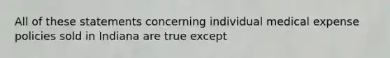 All of these statements concerning individual medical expense policies sold in Indiana are true except