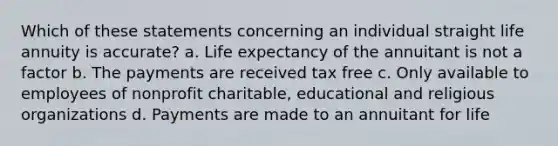 Which of these statements concerning an individual straight life annuity is accurate? a. Life expectancy of the annuitant is not a factor b. The payments are received tax free c. Only available to employees of nonprofit charitable, educational and religious organizations d. Payments are made to an annuitant for life