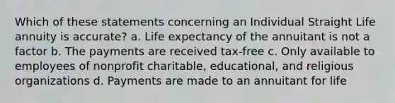 Which of these statements concerning an Individual Straight Life annuity is accurate? a. Life expectancy of the annuitant is not a factor b. The payments are received tax-free c. Only available to employees of nonprofit charitable, educational, and religious organizations d. Payments are made to an annuitant for life