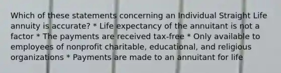 Which of these statements concerning an Individual Straight Life annuity is accurate? * Life expectancy of the annuitant is not a factor * The payments are received tax-free * Only available to employees of nonprofit charitable, educational, and religious organizations * Payments are made to an annuitant for life