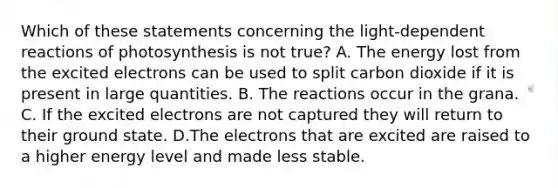 Which of these statements concerning the light-dependent reactions of photosynthesis is not true? A. The energy lost from the excited electrons can be used to split carbon dioxide if it is present in large quantities. B. The reactions occur in the grana. C. If the excited electrons are not captured they will return to their ground state. D.The electrons that are excited are raised to a higher energy level and made less stable.