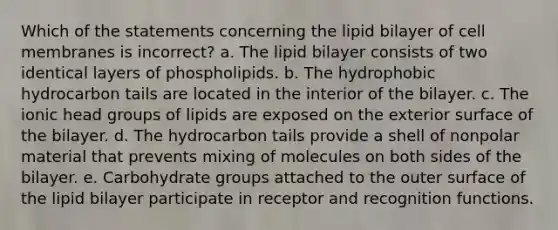 Which of the statements concerning the lipid bilayer of cell membranes is incorrect? a. The lipid bilayer consists of two identical layers of phospholipids. b. The hydrophobic hydrocarbon tails are located in the interior of the bilayer. c. The ionic head groups of lipids are exposed on the exterior surface of the bilayer. d. The hydrocarbon tails provide a shell of nonpolar material that prevents mixing of molecules on both sides of the bilayer. e. Carbohydrate groups attached to the outer surface of the lipid bilayer participate in receptor and recognition functions.