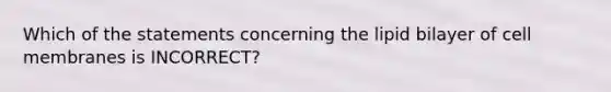 Which of the statements concerning the lipid bilayer of cell membranes is INCORRECT?