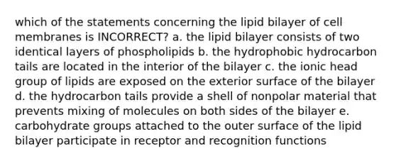 which of the statements concerning the lipid bilayer of cell membranes is INCORRECT? a. the lipid bilayer consists of two identical layers of phospholipids b. the hydrophobic hydrocarbon tails are located in the interior of the bilayer c. the ionic head group of lipids are exposed on the exterior surface of the bilayer d. the hydrocarbon tails provide a shell of nonpolar material that prevents mixing of molecules on both sides of the bilayer e. carbohydrate groups attached to the outer surface of the lipid bilayer participate in receptor and recognition functions