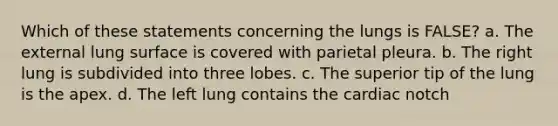 Which of these statements concerning the lungs is FALSE? a. The external lung surface is covered with parietal pleura. b. The right lung is subdivided into three lobes. c. The superior tip of the lung is the apex. d. The left lung contains the cardiac notch